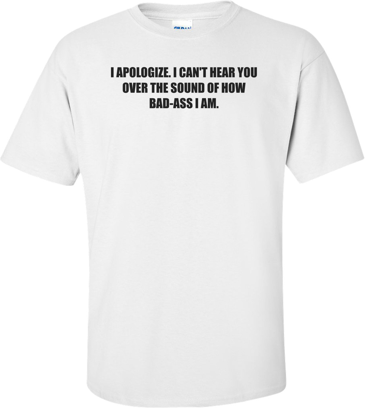 I APOLOGIZE. I CAN'T HEAR YOU OVER THE SOUND OF HOW BAD-ASS I AM. Shirt