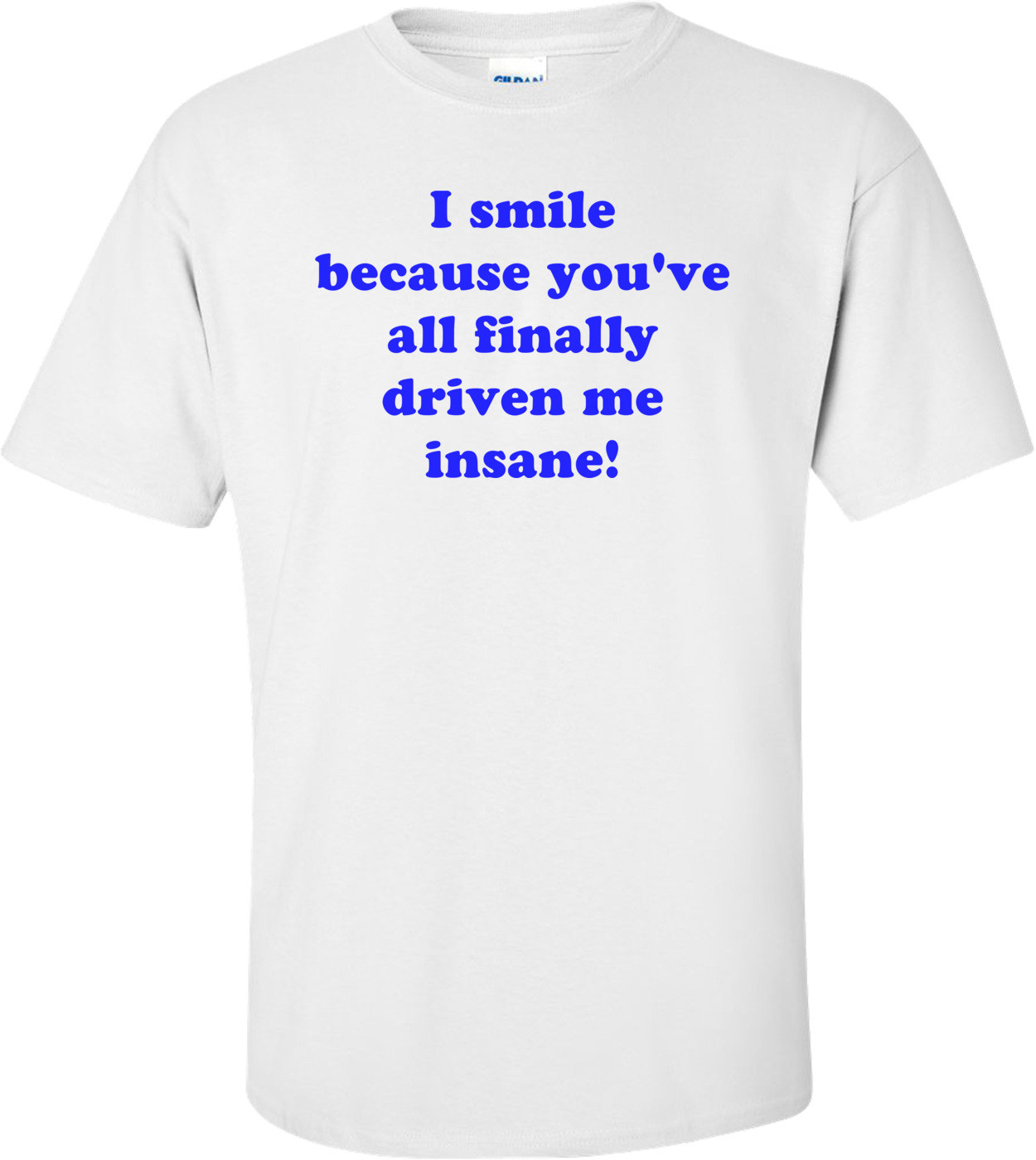 I smile because you've all finally driven me insane! Shirt