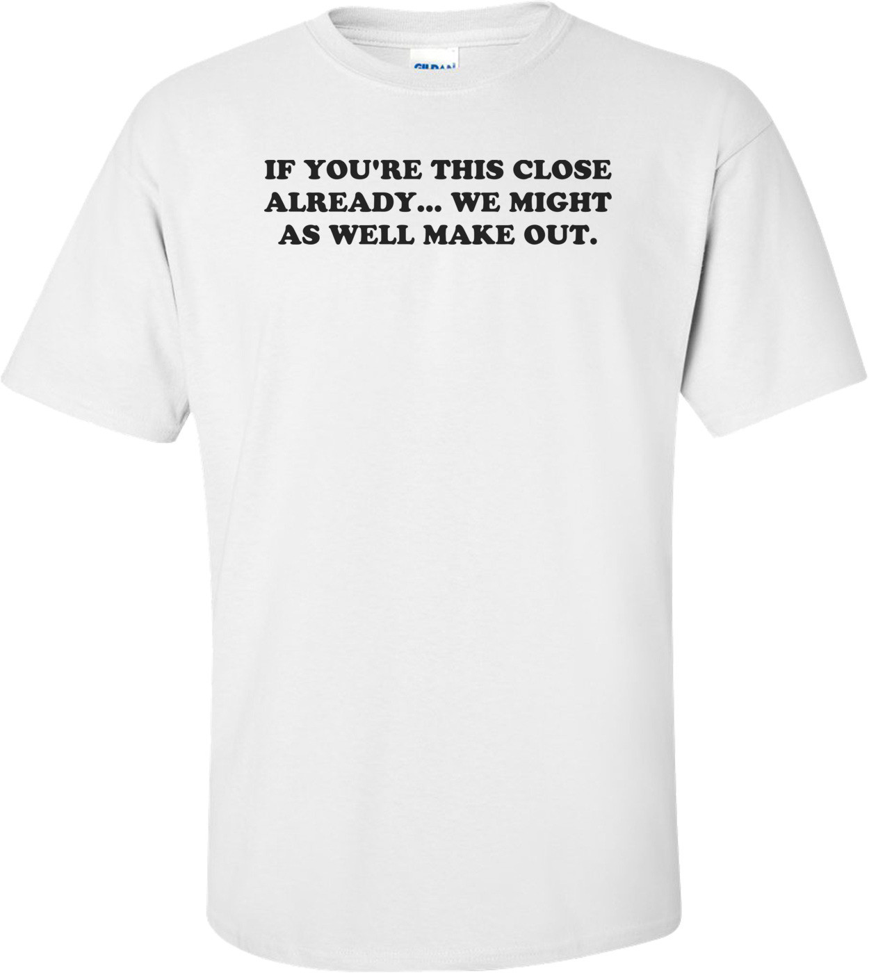 IF YOU'RE THIS CLOSE ALREADY... WE MIGHT AS WELL MAKE OUT. Shirt