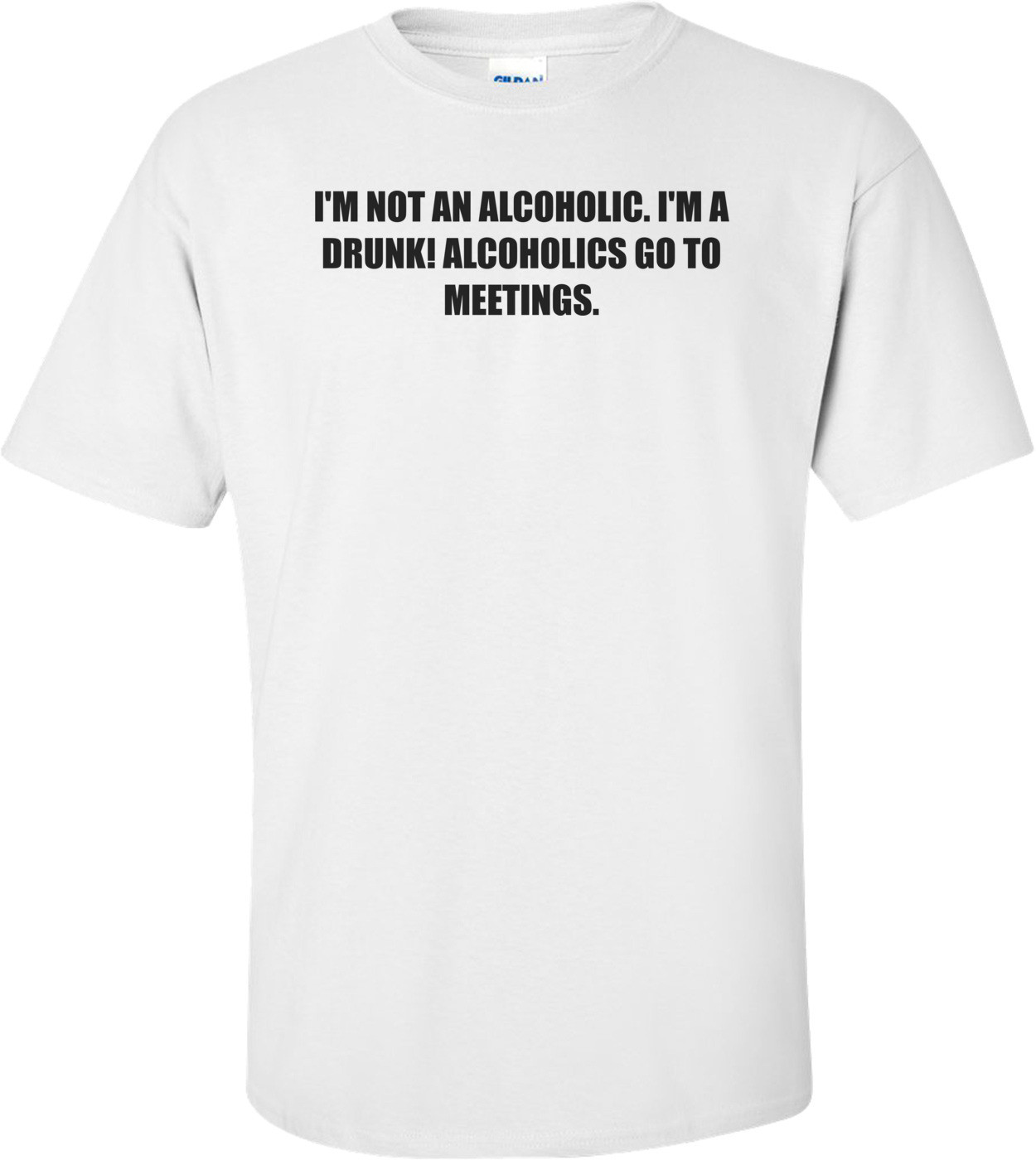 I'M NOT AN ALCOHOLIC. I'M A DRUNK! ALCOHOLICS GO TO MEETINGS. Shirt