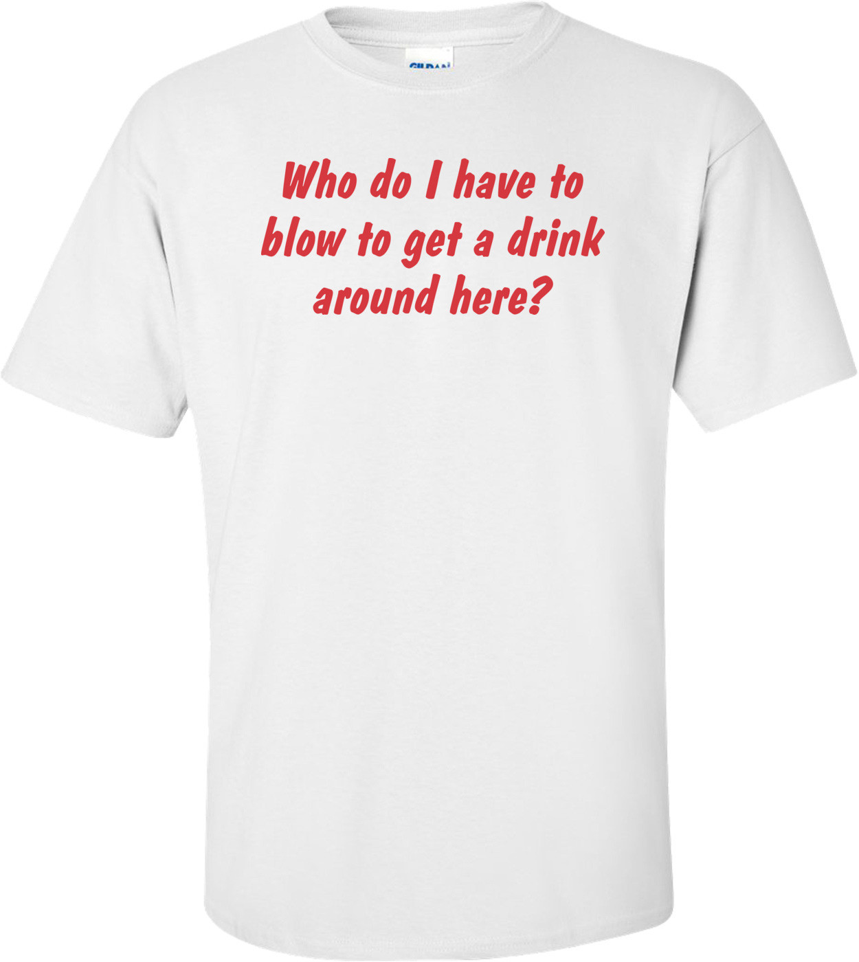 Who Do I Have To Blow To Get A Drink Around Here T-shirt 
