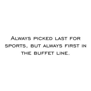 Always picked last for sports, but always first in the buffet line. Shirt