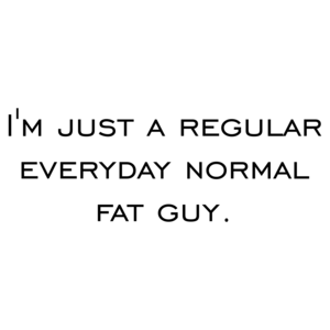 I'm just a regular everyday normal fat guy. Shirt