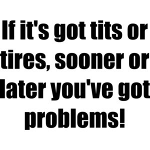 If it's got tits or tires, sooner or later you've got problems! Shirt