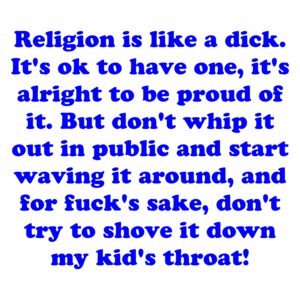 Religion is like a dick. It's ok to have one, it's alright to be proud of it. But don't whip it out in public and start waving it around, and for fuck's sake, don't try to shove it down my kid's throat! Shirt