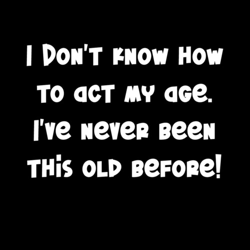 I Don't Know How To Act My Age. I've Never Been This Old Before! Funny ...